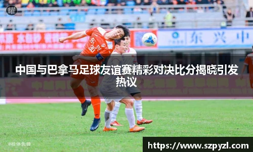 中国与巴拿马足球友谊赛精彩对决比分揭晓引发热议